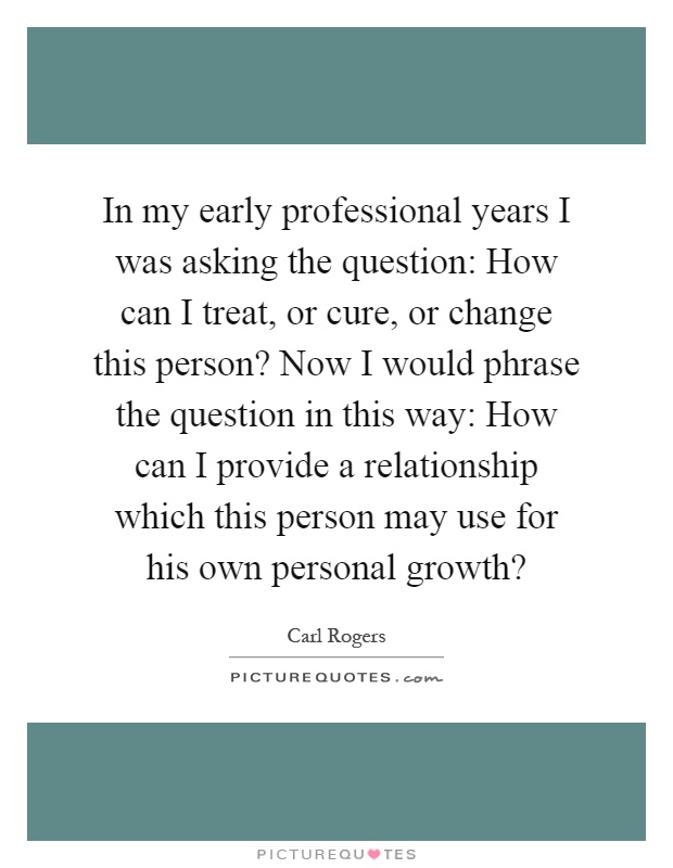 In my early professional years I was asking the question: How can I treat, or cure, or change this person? Now I would phrase the question in this way: How can I provide a relationship which this person may use for his own personal growth? Picture Quote #1