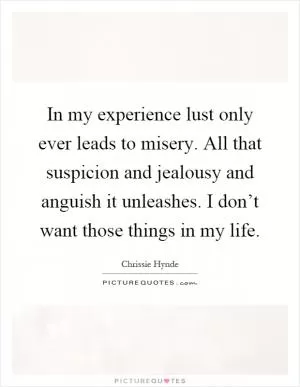 In my experience lust only ever leads to misery. All that suspicion and jealousy and anguish it unleashes. I don’t want those things in my life Picture Quote #1