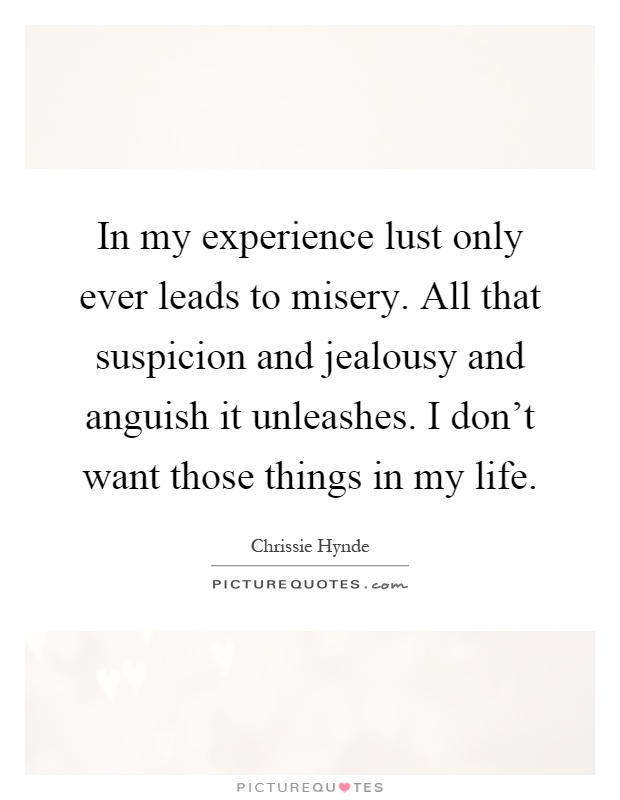 In my experience lust only ever leads to misery. All that suspicion and jealousy and anguish it unleashes. I don't want those things in my life Picture Quote #1
