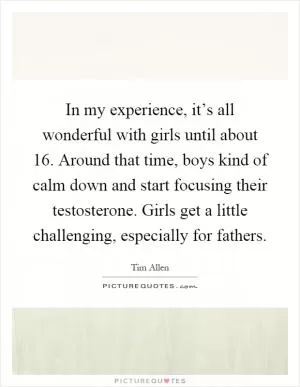 In my experience, it’s all wonderful with girls until about 16. Around that time, boys kind of calm down and start focusing their testosterone. Girls get a little challenging, especially for fathers Picture Quote #1