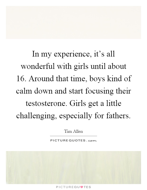 In my experience, it's all wonderful with girls until about 16. Around that time, boys kind of calm down and start focusing their testosterone. Girls get a little challenging, especially for fathers Picture Quote #1