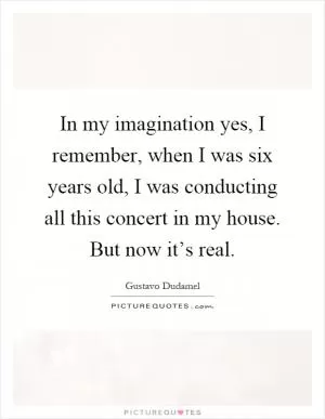 In my imagination yes, I remember, when I was six years old, I was conducting all this concert in my house. But now it’s real Picture Quote #1