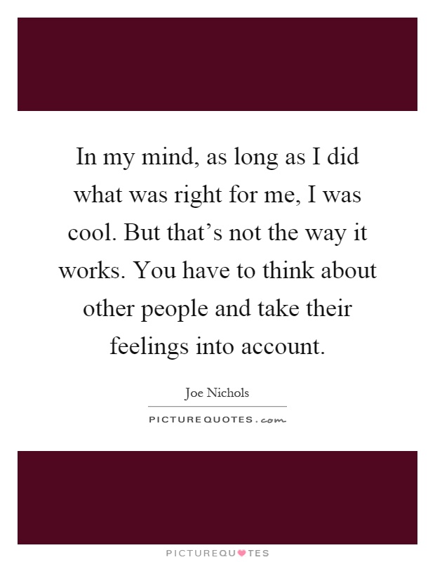 In my mind, as long as I did what was right for me, I was cool. But that's not the way it works. You have to think about other people and take their feelings into account Picture Quote #1