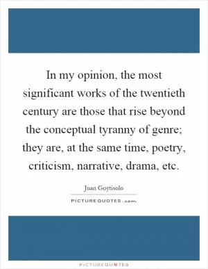 In my opinion, the most significant works of the twentieth century are those that rise beyond the conceptual tyranny of genre; they are, at the same time, poetry, criticism, narrative, drama, etc Picture Quote #1