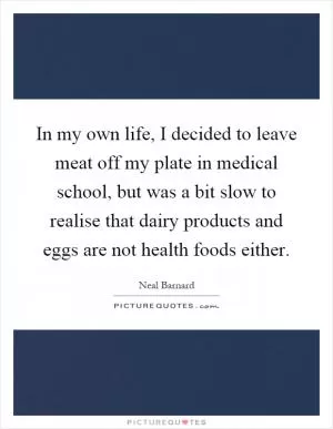 In my own life, I decided to leave meat off my plate in medical school, but was a bit slow to realise that dairy products and eggs are not health foods either Picture Quote #1