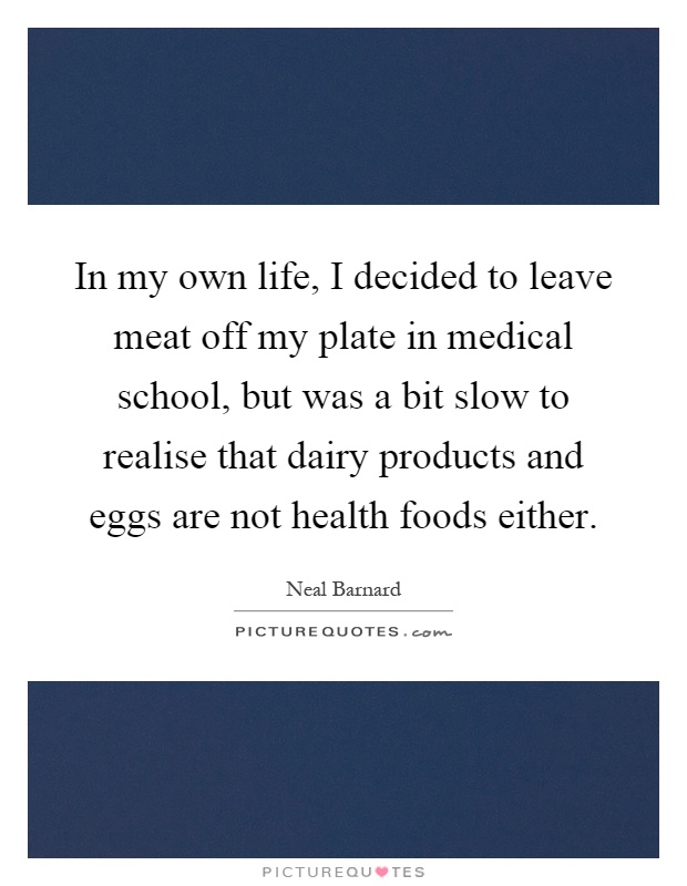 In my own life, I decided to leave meat off my plate in medical school, but was a bit slow to realise that dairy products and eggs are not health foods either Picture Quote #1