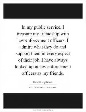 In my public service, I treasure my friendship with law enforcement officers. I admire what they do and support them in every aspect of their job. I have always looked upon law enforcement officers as my friends Picture Quote #1