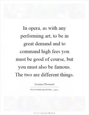 In opera, as with any performing art, to be in great demand and to command high fees you must be good of course, but you must also be famous. The two are different things Picture Quote #1
