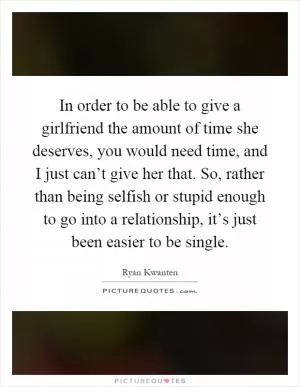 In order to be able to give a girlfriend the amount of time she deserves, you would need time, and I just can’t give her that. So, rather than being selfish or stupid enough to go into a relationship, it’s just been easier to be single Picture Quote #1