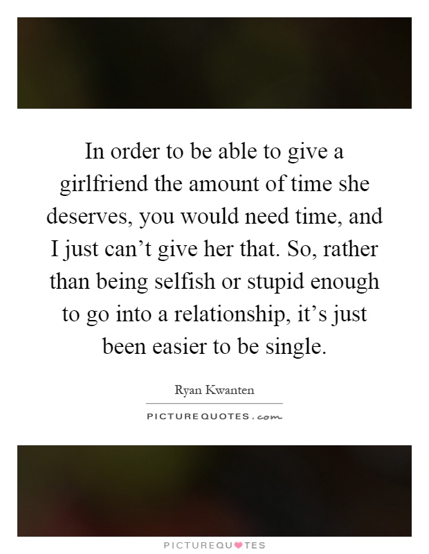 In order to be able to give a girlfriend the amount of time she deserves, you would need time, and I just can't give her that. So, rather than being selfish or stupid enough to go into a relationship, it's just been easier to be single Picture Quote #1