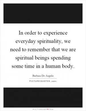 In order to experience everyday spirituality, we need to remember that we are spiritual beings spending some time in a human body Picture Quote #1