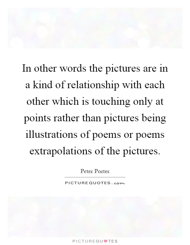 In other words the pictures are in a kind of relationship with each other which is touching only at points rather than pictures being illustrations of poems or poems extrapolations of the pictures Picture Quote #1