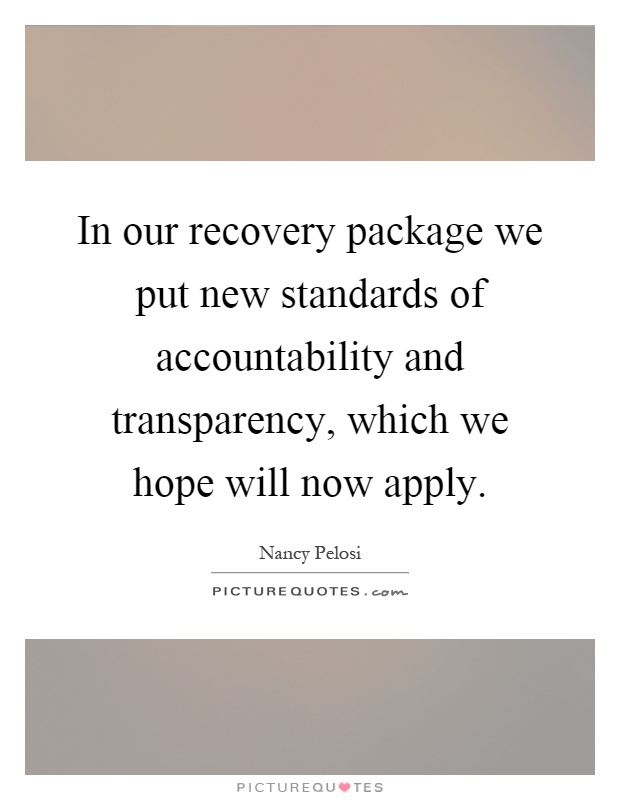 In our recovery package we put new standards of accountability and transparency, which we hope will now apply Picture Quote #1