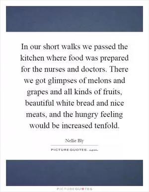 In our short walks we passed the kitchen where food was prepared for the nurses and doctors. There we got glimpses of melons and grapes and all kinds of fruits, beautiful white bread and nice meats, and the hungry feeling would be increased tenfold Picture Quote #1
