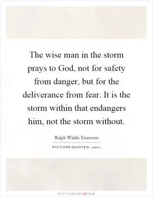 The wise man in the storm prays to God, not for safety from danger, but for the deliverance from fear. It is the storm within that endangers him, not the storm without Picture Quote #1