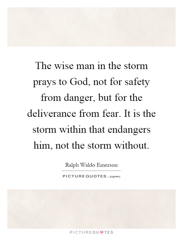 The wise man in the storm prays to God, not for safety from danger, but for the deliverance from fear. It is the storm within that endangers him, not the storm without Picture Quote #1