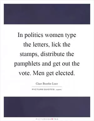 In politics women type the letters, lick the stamps, distribute the pamphlets and get out the vote. Men get elected Picture Quote #1