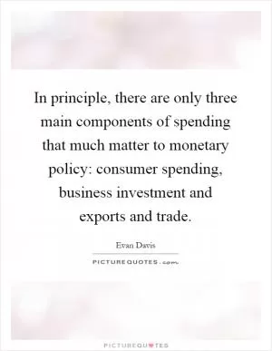 In principle, there are only three main components of spending that much matter to monetary policy: consumer spending, business investment and exports and trade Picture Quote #1
