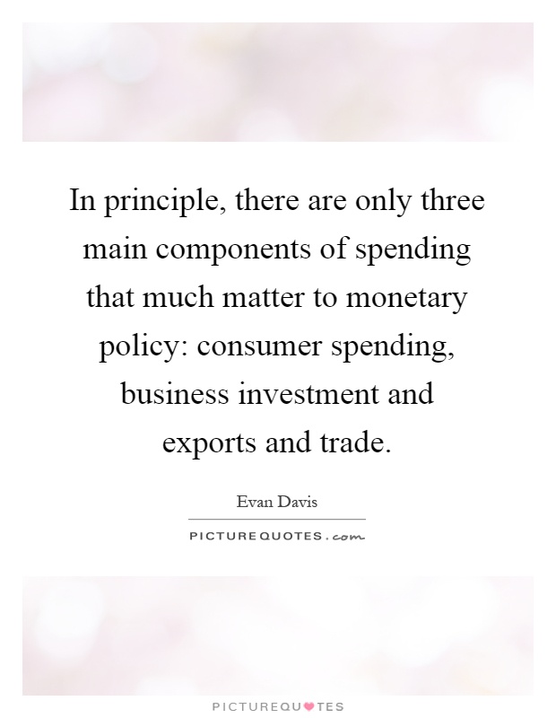 In principle, there are only three main components of spending that much matter to monetary policy: consumer spending, business investment and exports and trade Picture Quote #1