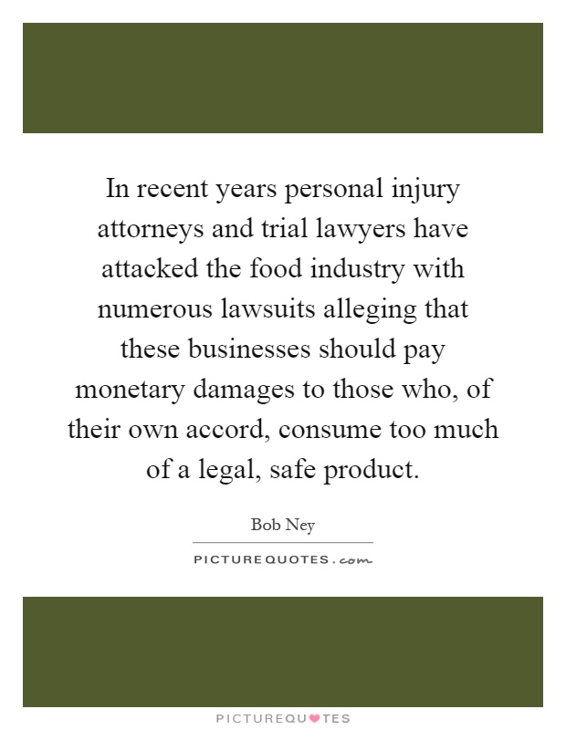 In recent years personal injury attorneys and trial lawyers have attacked the food industry with numerous lawsuits alleging that these businesses should pay monetary damages to those who, of their own accord, consume too much of a legal, safe product Picture Quote #1