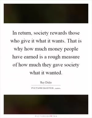 In return, society rewards those who give it what it wants. That is why how much money people have earned is a rough measure of how much they gave society what it wanted Picture Quote #1