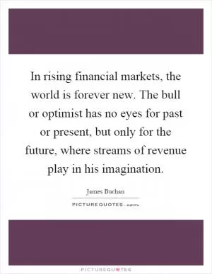 In rising financial markets, the world is forever new. The bull or optimist has no eyes for past or present, but only for the future, where streams of revenue play in his imagination Picture Quote #1