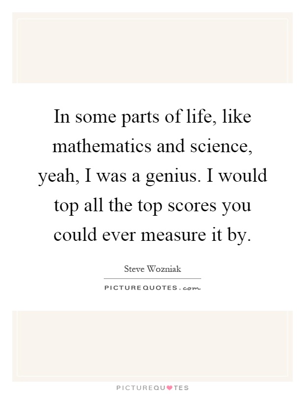 In some parts of life, like mathematics and science, yeah, I was a genius. I would top all the top scores you could ever measure it by Picture Quote #1