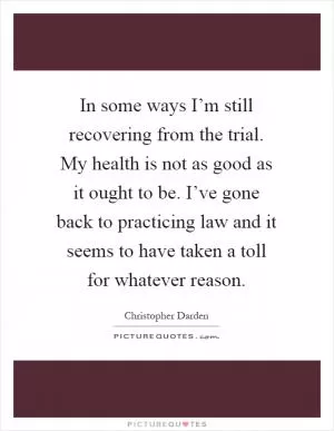 In some ways I’m still recovering from the trial. My health is not as good as it ought to be. I’ve gone back to practicing law and it seems to have taken a toll for whatever reason Picture Quote #1
