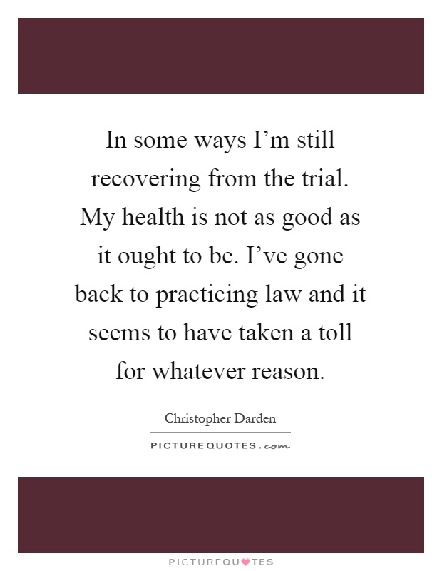In some ways I'm still recovering from the trial. My health is not as good as it ought to be. I've gone back to practicing law and it seems to have taken a toll for whatever reason Picture Quote #1