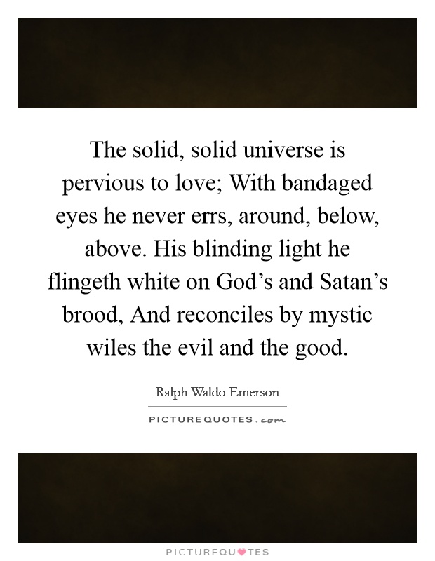The solid, solid universe is pervious to love; With bandaged eyes he never errs, around, below, above. His blinding light he flingeth white on God's and Satan's brood, And reconciles by mystic wiles the evil and the good Picture Quote #1