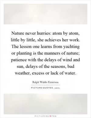 Nature never hurries: atom by atom, little by little, she achieves her work. The lesson one learns from yachting or planting is the manners of nature; patience with the delays of wind and sun, delays of the seasons, bad weather, excess or lack of water Picture Quote #1
