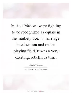 In the 1960s we were fighting to be recognized as equals in the marketplace, in marriage, in education and on the playing field. It was a very exciting, rebellious time Picture Quote #1