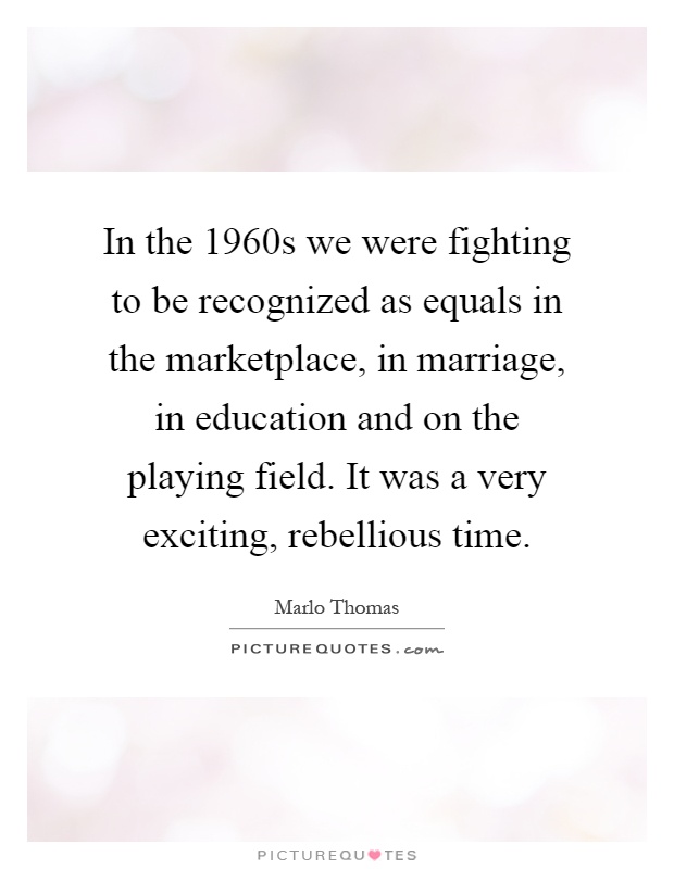 In the 1960s we were fighting to be recognized as equals in the marketplace, in marriage, in education and on the playing field. It was a very exciting, rebellious time Picture Quote #1