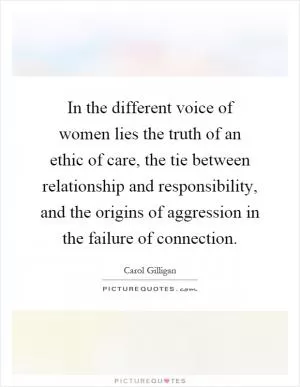 In the different voice of women lies the truth of an ethic of care, the tie between relationship and responsibility, and the origins of aggression in the failure of connection Picture Quote #1