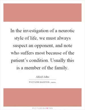 In the investigation of a neurotic style of life, we must always suspect an opponent, and note who suffers most because of the patient’s condition. Usually this is a member of the family Picture Quote #1