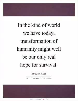 In the kind of world we have today, transformation of humanity might well be our only real hope for survival Picture Quote #1