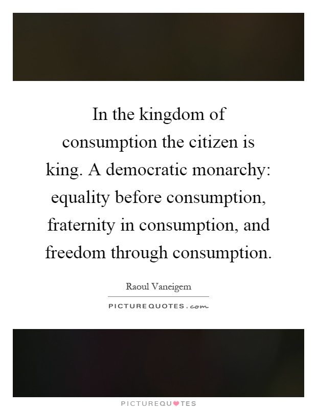 In the kingdom of consumption the citizen is king. A democratic monarchy: equality before consumption, fraternity in consumption, and freedom through consumption Picture Quote #1