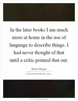 In the later books I am much more at home in the use of language to describe things. I had never thought of that until a critic pointed that out Picture Quote #1