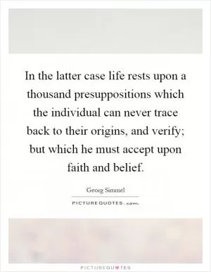 In the latter case life rests upon a thousand presuppositions which the individual can never trace back to their origins, and verify; but which he must accept upon faith and belief Picture Quote #1