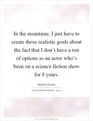 In the meantime, I just have to create those realistic goals about the fact that I don’t have a ton of options as an actor who’s been on a science fiction show for 8 years Picture Quote #1