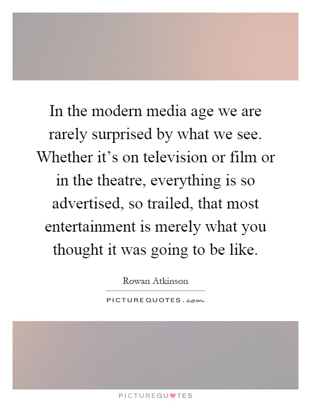 In the modern media age we are rarely surprised by what we see. Whether it's on television or film or in the theatre, everything is so advertised, so trailed, that most entertainment is merely what you thought it was going to be like Picture Quote #1