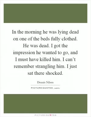 In the morning he was lying dead on one of the beds fully clothed. He was dead. I got the impression he wanted to go, and I must have killed him. I can’t remember strangling him. I just sat there shocked Picture Quote #1