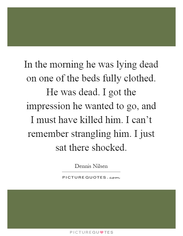 In the morning he was lying dead on one of the beds fully clothed. He was dead. I got the impression he wanted to go, and I must have killed him. I can't remember strangling him. I just sat there shocked Picture Quote #1