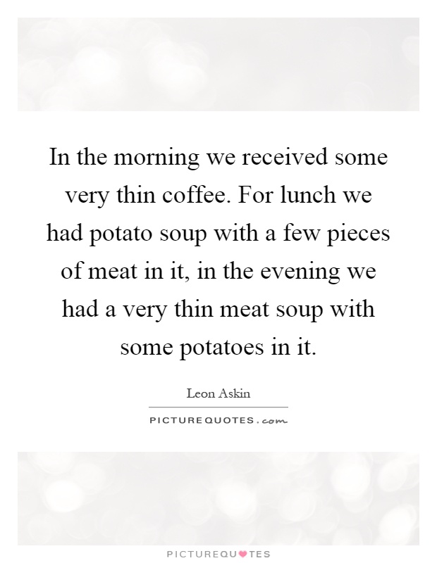 In the morning we received some very thin coffee. For lunch we had potato soup with a few pieces of meat in it, in the evening we had a very thin meat soup with some potatoes in it Picture Quote #1