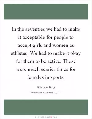 In the seventies we had to make it acceptable for people to accept girls and women as athletes. We had to make it okay for them to be active. Those were much scarier times for females in sports Picture Quote #1