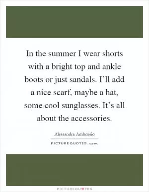 In the summer I wear shorts with a bright top and ankle boots or just sandals. I’ll add a nice scarf, maybe a hat, some cool sunglasses. It’s all about the accessories Picture Quote #1