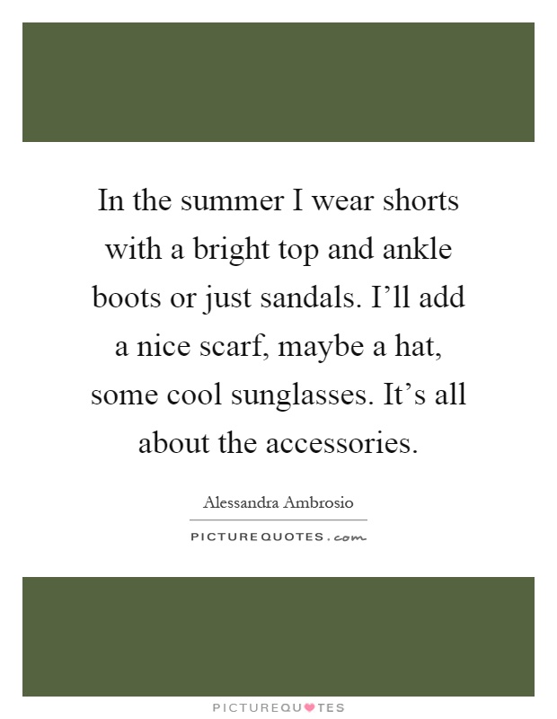In the summer I wear shorts with a bright top and ankle boots or just sandals. I'll add a nice scarf, maybe a hat, some cool sunglasses. It's all about the accessories Picture Quote #1