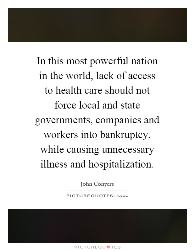 In this most powerful nation in the world, lack of access to health care should not force local and state governments, companies and workers into bankruptcy, while causing unnecessary illness and hospitalization Picture Quote #1