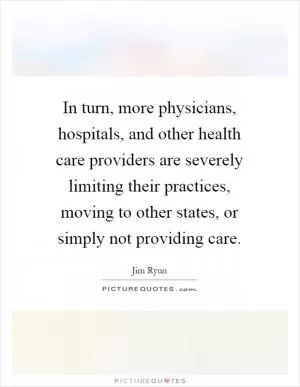 In turn, more physicians, hospitals, and other health care providers are severely limiting their practices, moving to other states, or simply not providing care Picture Quote #1