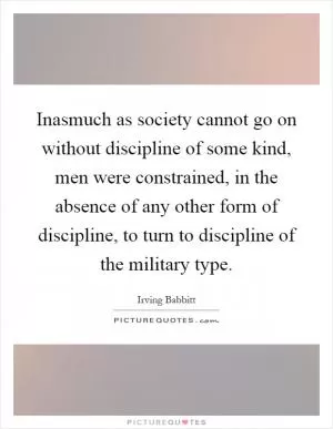 Inasmuch as society cannot go on without discipline of some kind, men were constrained, in the absence of any other form of discipline, to turn to discipline of the military type Picture Quote #1
